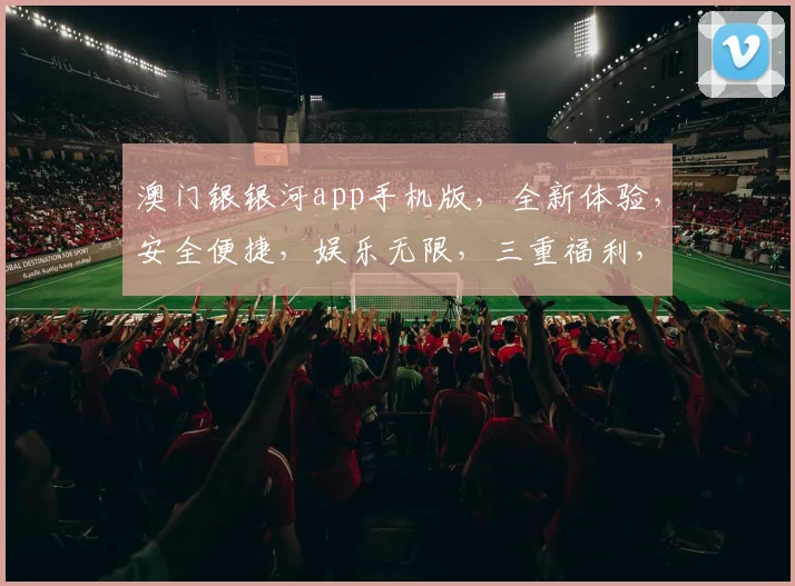 澳门银银河app手机版，全新体验，安全便捷，娱乐无限，三重福利，等你来拿