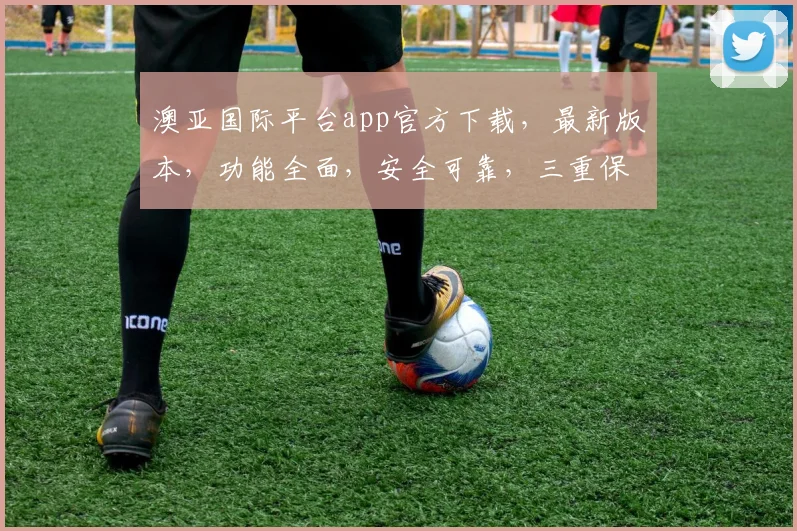 澳亚国际平台app官方下载，最新版本，功能全面，安全可靠，三重保障，不容错过，下载体验