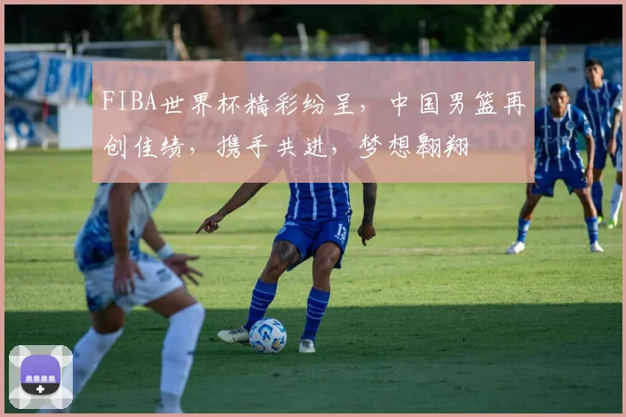 FIBA世界杯精彩纷呈，中国男篮再创佳绩，携手共进，梦想翱翔