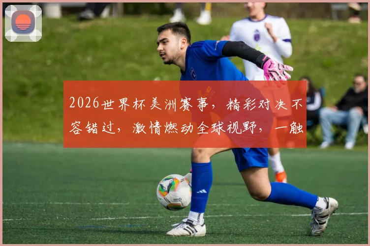 2026世界杯美洲赛事，精彩对决不容错过，激情燃动全球视野，一触即发