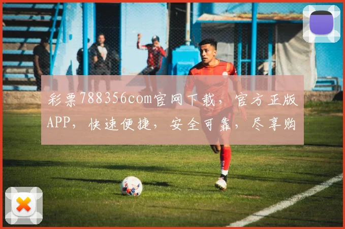 彩票788356com官网下载，官方正版APP，快速便捷，安全可靠，尽享购彩乐趣，不容错过