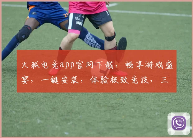 火狐电竞app官网下载，畅享游戏盛宴，一键安装，体验极致竞技，三重福利等你来